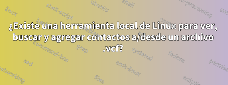 ¿Existe una herramienta local de Linux para ver, buscar y agregar contactos a/desde un archivo .vcf?