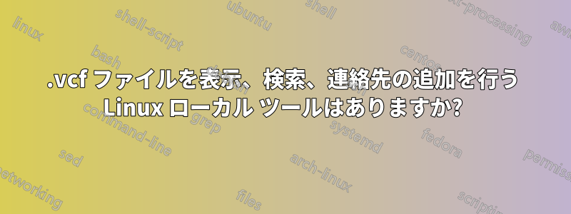 .vcf ファイルを表示、検索、連絡先の追加を行う Linux ローカル ツールはありますか?