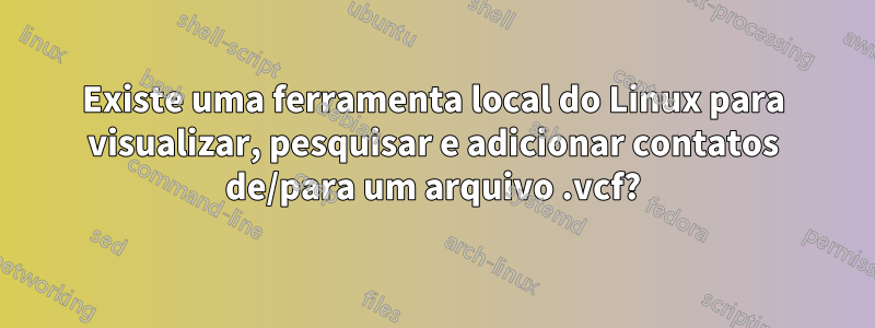 Existe uma ferramenta local do Linux para visualizar, pesquisar e adicionar contatos de/para um arquivo .vcf?