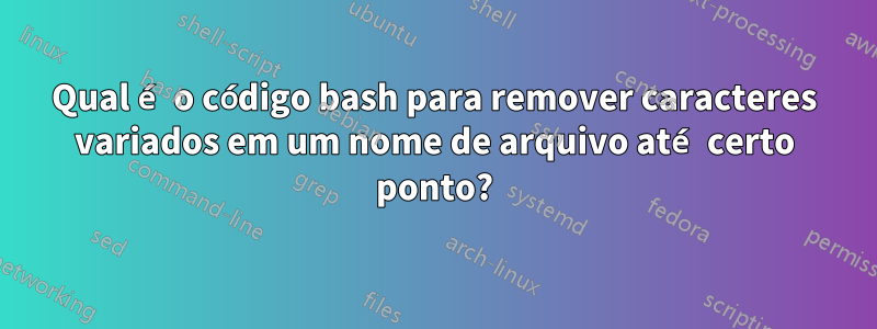 Qual é o código bash para remover caracteres variados em um nome de arquivo até certo ponto?