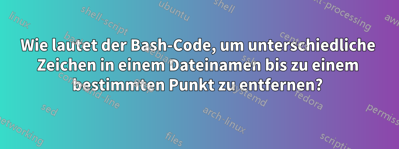 Wie lautet der Bash-Code, um unterschiedliche Zeichen in einem Dateinamen bis zu einem bestimmten Punkt zu entfernen?