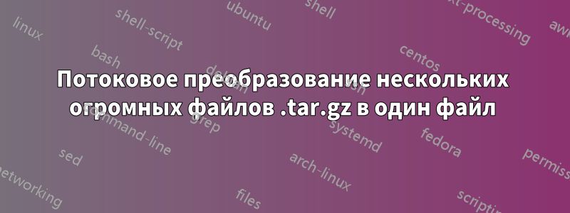 Потоковое преобразование нескольких огромных файлов .tar.gz в один файл