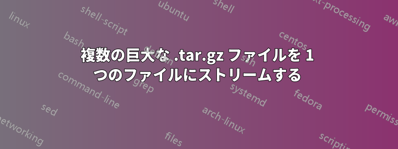 複数の巨大な .tar.gz ファイルを 1 つのファイルにストリームする