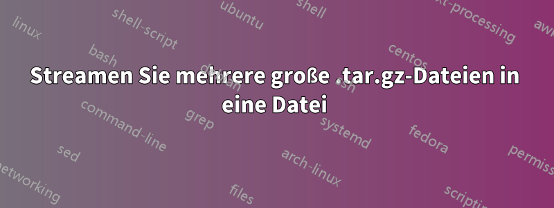 Streamen Sie mehrere große .tar.gz-Dateien in eine Datei