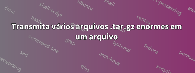 Transmita vários arquivos .tar.gz enormes em um arquivo