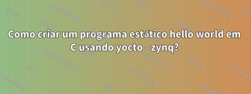 Como criar um programa estático hello world em C usando yocto - zynq?