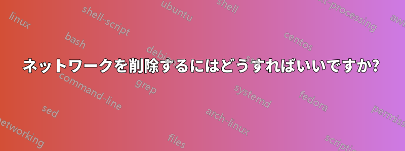 ネットワークを削除するにはどうすればいいですか?