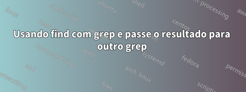 Usando find com grep e passe o resultado para outro grep