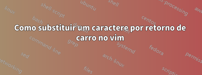 Como substituir um caractere por retorno de carro no vim