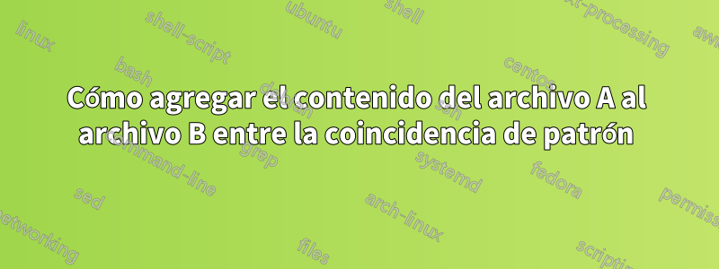 Cómo agregar el contenido del archivo A al archivo B entre la coincidencia de patrón