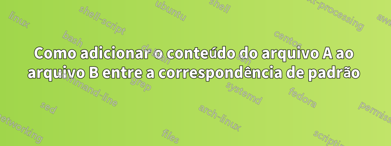 Como adicionar o conteúdo do arquivo A ao arquivo B entre a correspondência de padrão