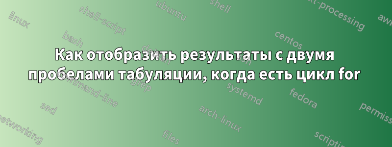 Как отобразить результаты с двумя пробелами табуляции, когда есть цикл for