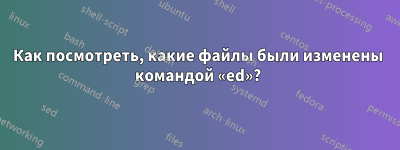 Как посмотреть, какие файлы были изменены командой «ed»?