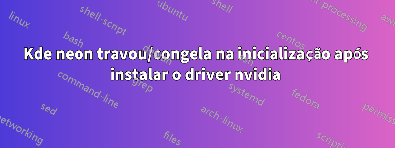 Kde neon travou/congela na inicialização após instalar o driver nvidia