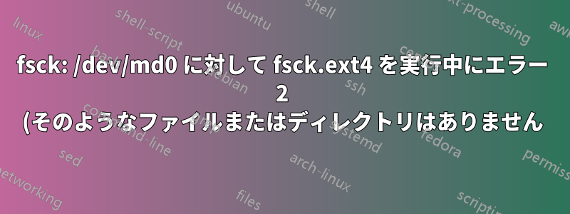 fsck: /dev/md0 に対して fsck.ext4 を実行中にエラー 2 (そのようなファイルまたはディレクトリはありません) が発生しました