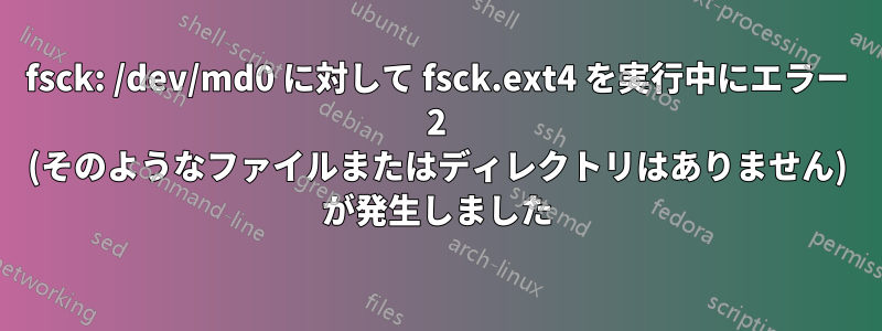 fsck: /dev/md0 に対して fsck.ext4 を実行中にエラー 2 (そのようなファイルまたはディレクトリはありません) が発生しました