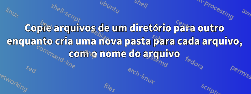 Copie arquivos de um diretório para outro enquanto cria uma nova pasta para cada arquivo, com o nome do arquivo