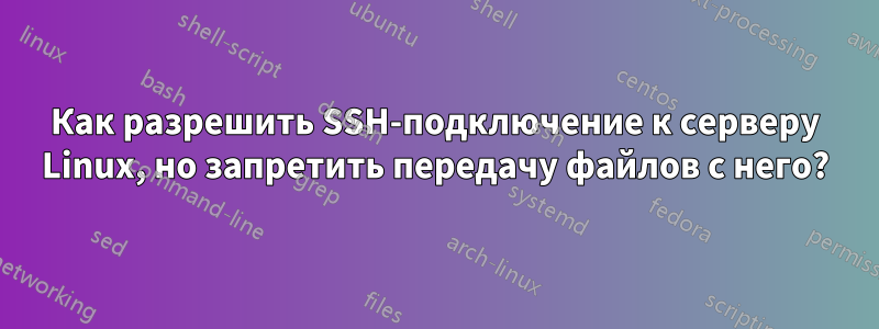 Как разрешить SSH-подключение к серверу Linux, но запретить передачу файлов с него?