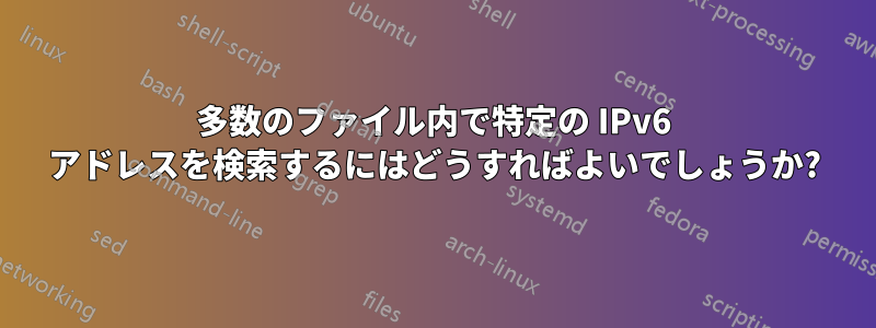 多数のファイル内で特定の IPv6 アドレスを検索するにはどうすればよいでしょうか?