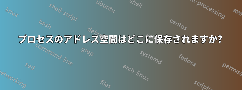 プロセスのアドレス空間はどこに保存されますか?