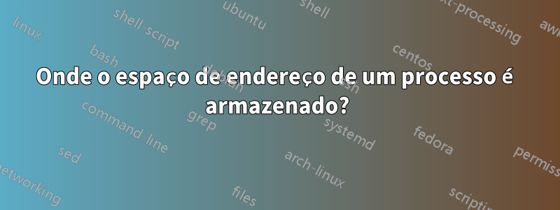 Onde o espaço de endereço de um processo é armazenado?