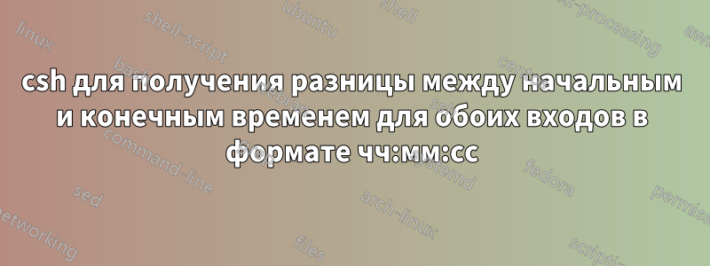 csh для получения разницы между начальным и конечным временем для обоих входов в формате чч:мм:сс