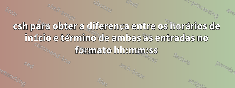 csh para obter a diferença entre os horários de início e término de ambas as entradas no formato hh:mm:ss