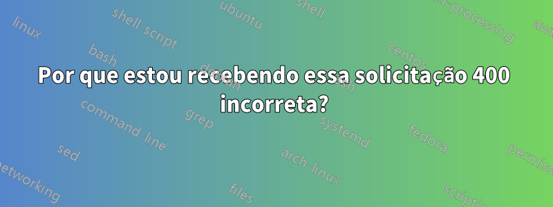 Por que estou recebendo essa solicitação 400 incorreta?