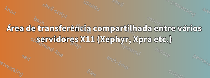 Área de transferência compartilhada entre vários servidores X11 (Xephyr, Xpra etc.)