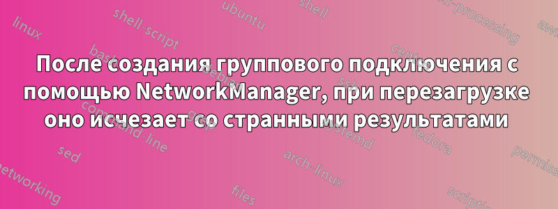 После создания группового подключения с помощью NetworkManager, при перезагрузке оно исчезает со странными результатами