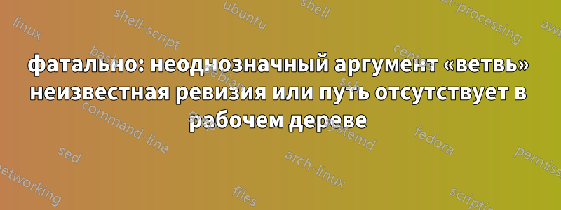 фатально: неоднозначный аргумент «ветвь» неизвестная ревизия или путь отсутствует в рабочем дереве