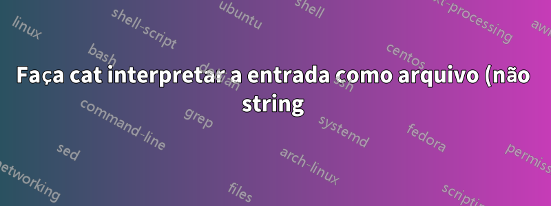 Faça cat interpretar a entrada como arquivo (não string)