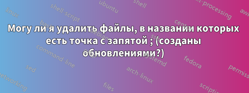 Могу ли я удалить файлы, в названии которых есть точка с запятой ; (созданы обновлениями?)