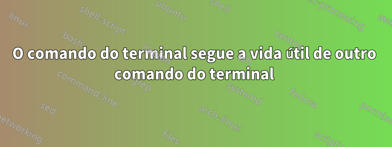 O comando do terminal segue a vida útil de outro comando do terminal