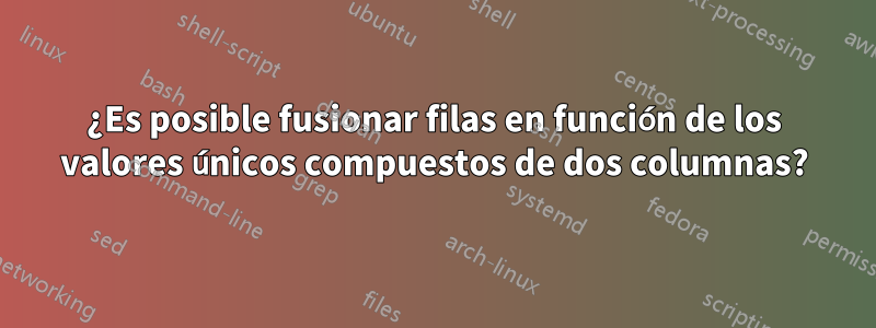 ¿Es posible fusionar filas en función de los valores únicos compuestos de dos columnas?