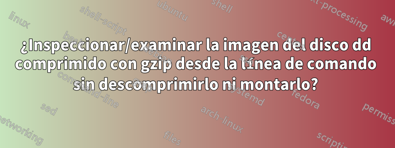 ¿Inspeccionar/examinar la imagen del disco dd comprimido con gzip desde la línea de comando sin descomprimirlo ni montarlo?