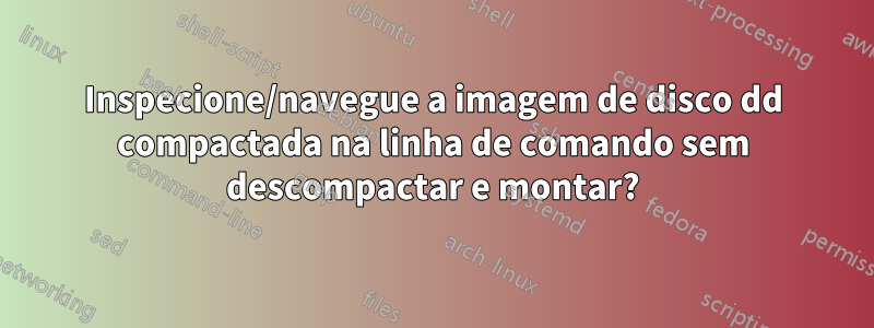 Inspecione/navegue a imagem de disco dd compactada na linha de comando sem descompactar e montar?