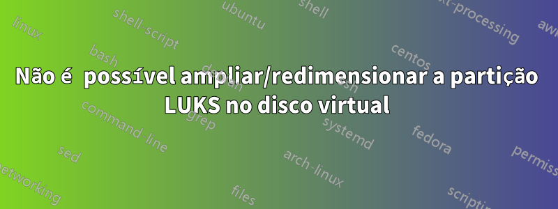 Não é possível ampliar/redimensionar a partição LUKS no disco virtual