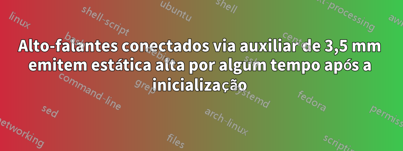 Alto-falantes conectados via auxiliar de 3,5 mm emitem estática alta por algum tempo após a inicialização
