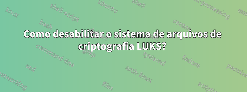 Como desabilitar o sistema de arquivos de criptografia LUKS?