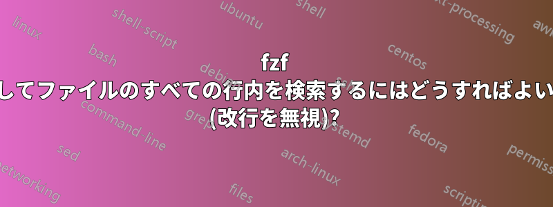 fzf を使用してファイルのすべての行内を検索するにはどうすればよいですか (改行を無視)?