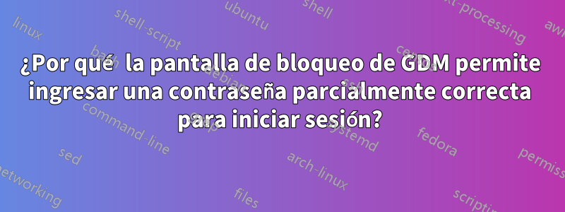 ¿Por qué la pantalla de bloqueo de GDM permite ingresar una contraseña parcialmente correcta para iniciar sesión?