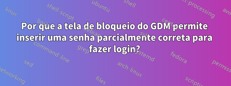 Por que a tela de bloqueio do GDM permite inserir uma senha parcialmente correta para fazer login?