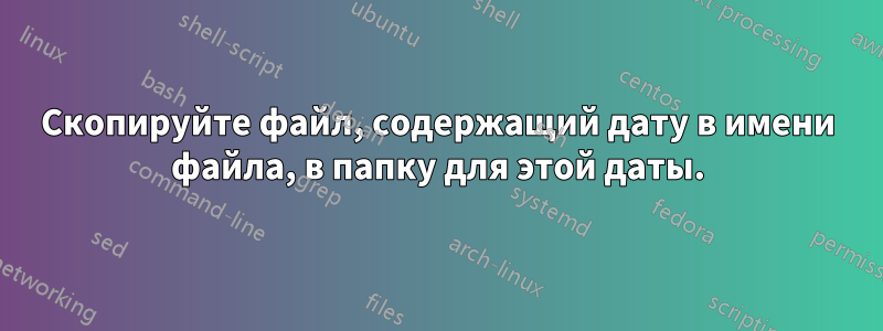 Скопируйте файл, содержащий дату в имени файла, в папку для этой даты.