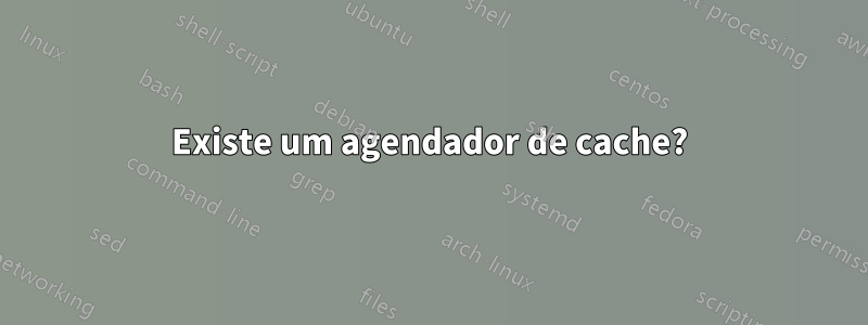 Existe um agendador de cache?