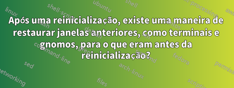 Após uma reinicialização, existe uma maneira de restaurar janelas anteriores, como terminais e gnomos, para o que eram antes da reinicialização?