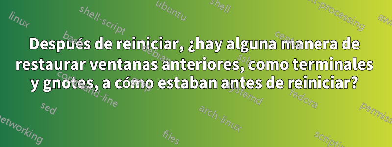 Después de reiniciar, ¿hay alguna manera de restaurar ventanas anteriores, como terminales y gnotes, a cómo estaban antes de reiniciar?