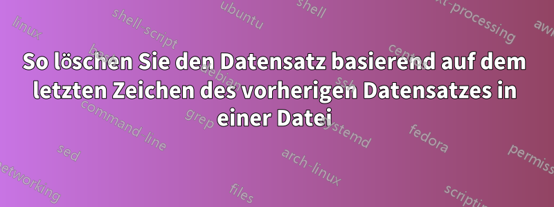 So löschen Sie den Datensatz basierend auf dem letzten Zeichen des vorherigen Datensatzes in einer Datei