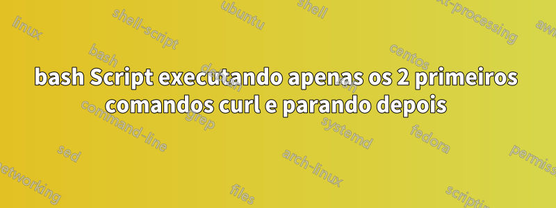 bash Script executando apenas os 2 primeiros comandos curl e parando depois