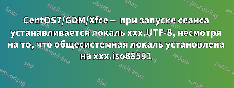 CentOS7/GDM/Xfce — при запуске сеанса устанавливается локаль xxx.UTF-8, несмотря на то, что общесистемная локаль установлена ​​на xxx.iso88591